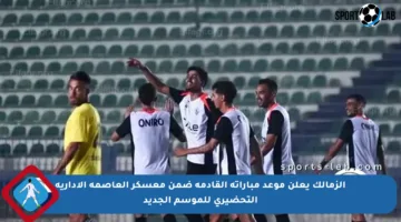 الزمالك يعلن موعد مباراته القادمة ضمن معسكر العاصمة الإدارية التحضيري للموسم الجديد